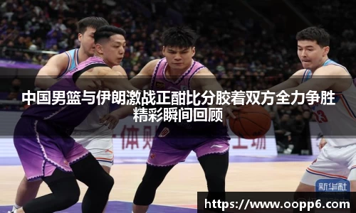 中国男篮与伊朗激战正酣比分胶着双方全力争胜精彩瞬间回顾
