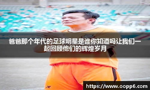 爸爸那个年代的足球明星是谁你知道吗让我们一起回顾他们的辉煌岁月